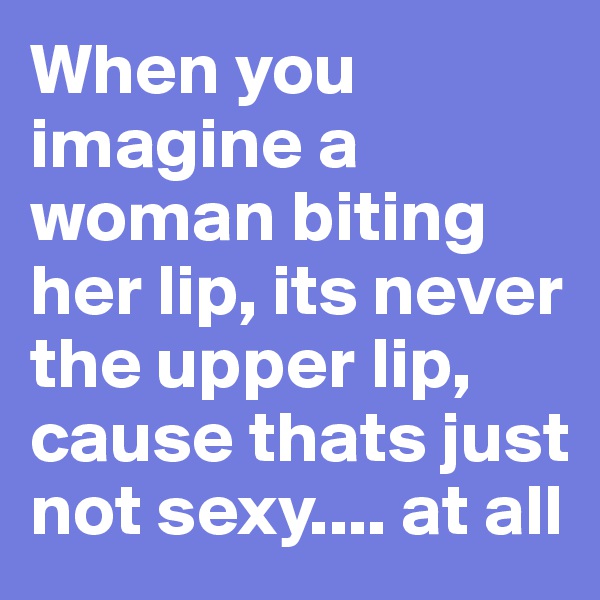 When you imagine a woman biting her lip, its never the upper lip, cause thats just not sexy.... at all