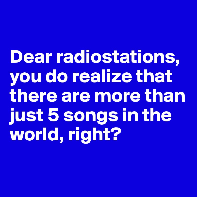

Dear radiostations, you do realize that there are more than just 5 songs in the world, right?

