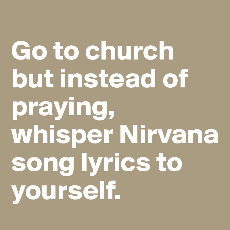 
Go to church but instead of praying, whisper Nirvana song lyrics to yourself.