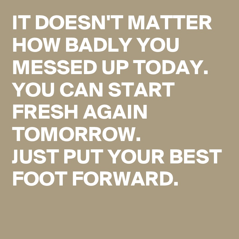 IT DOESN'T MATTER HOW BADLY YOU MESSED UP TODAY. 
YOU CAN START FRESH AGAIN TOMORROW. 
JUST PUT YOUR BEST FOOT FORWARD. 
