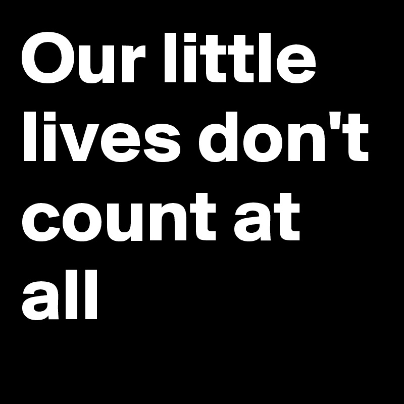 Our little lives don't count at all