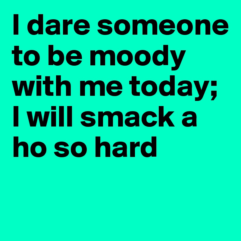 I dare someone to be moody with me today; I will smack a ho so hard
