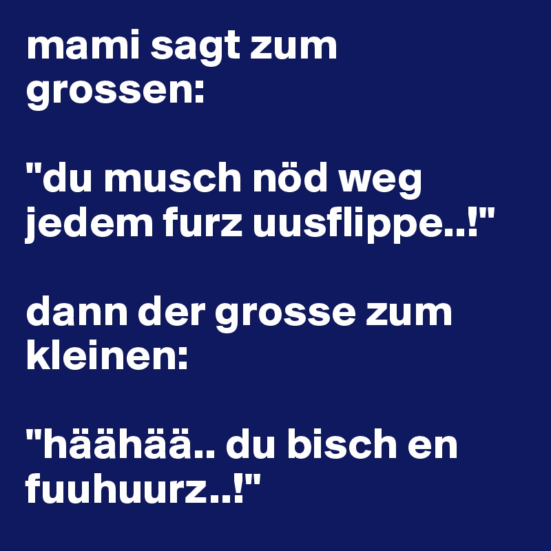 mami sagt zum grossen:

"du musch nöd weg jedem furz uusflippe..!"

dann der grosse zum kleinen:

"häähää.. du bisch en fuuhuurz..!"