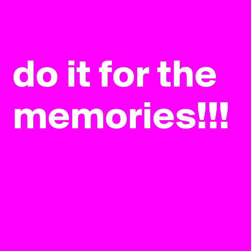 
do it for the memories!!!