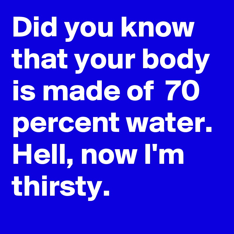 Did you know that your body is made of  70 percent water. Hell, now I'm thirsty. 
