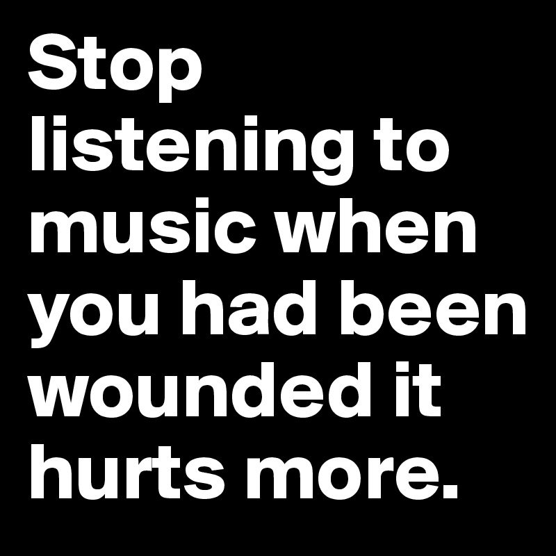 Stop listening to music when you had been wounded it  hurts more.