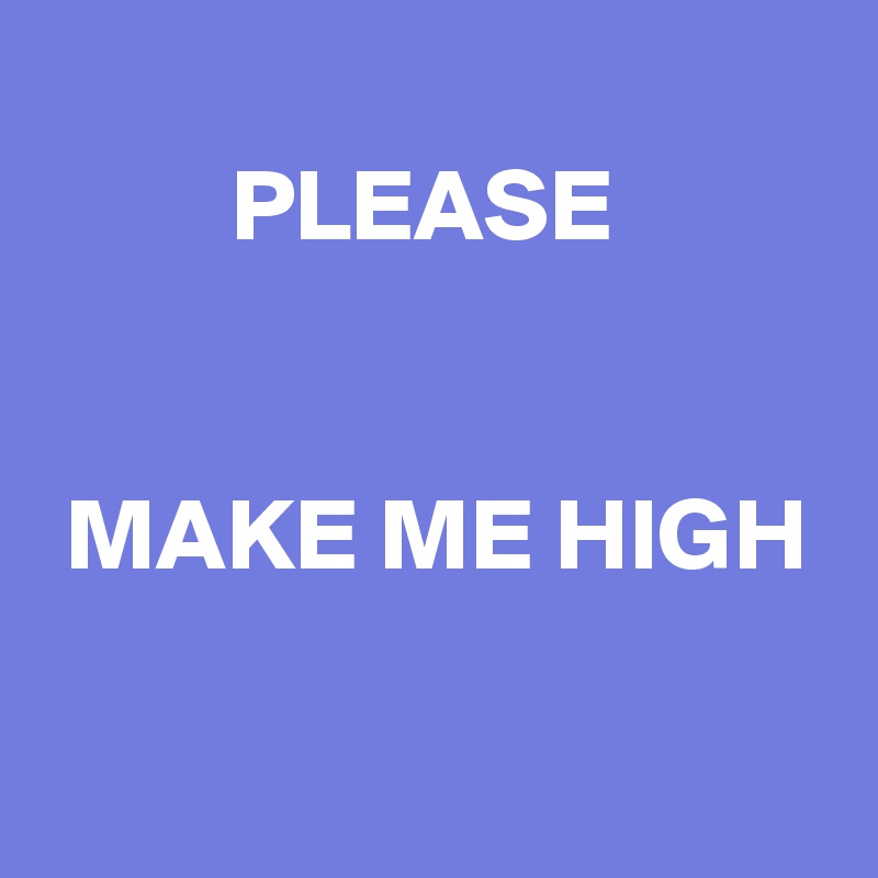 
         PLEASE


 MAKE ME HIGH

