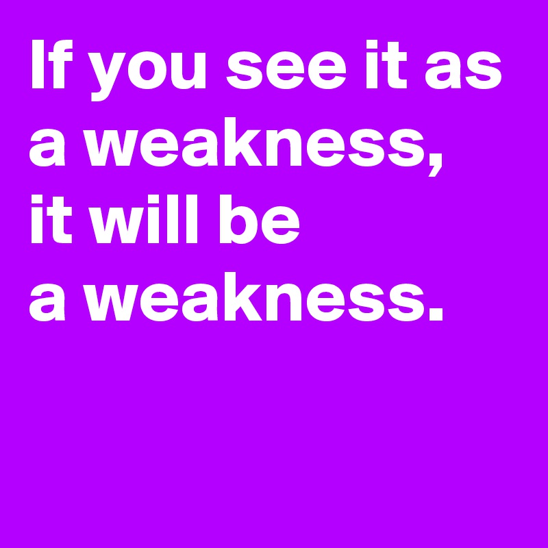 If you see it as a weakness, 
it will be
a weakness.

