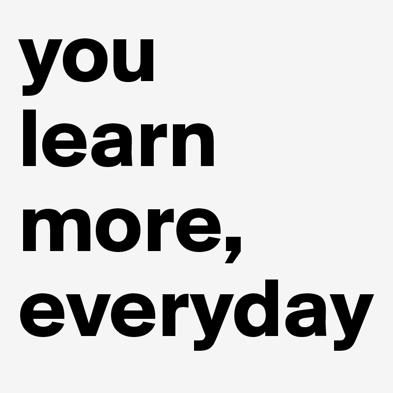 you learn more, everyday