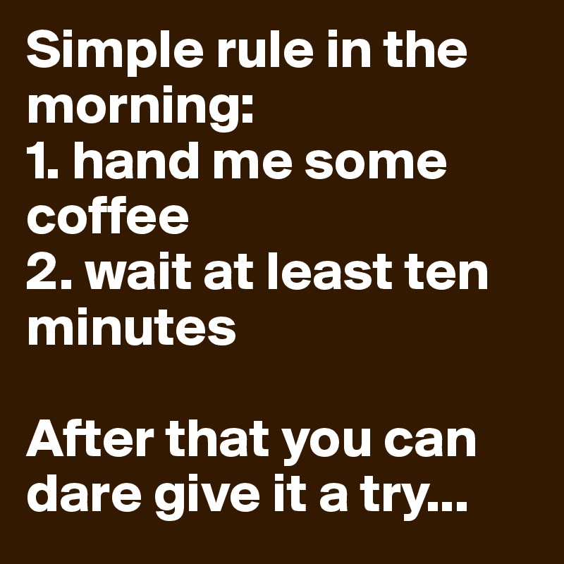 Simple rule in the morning:
1. hand me some coffee
2. wait at least ten minutes

After that you can dare give it a try...