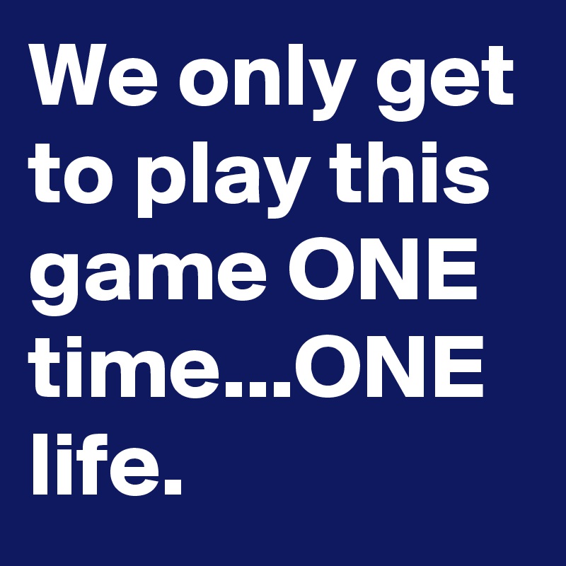 We only get to play this game ONE time...ONE life.