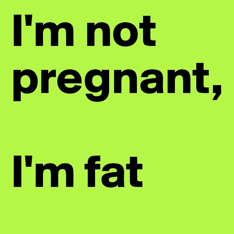 I'm not pregnant, 

I'm fat