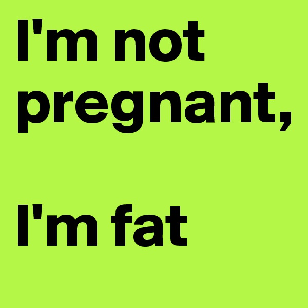I'm not pregnant, 

I'm fat