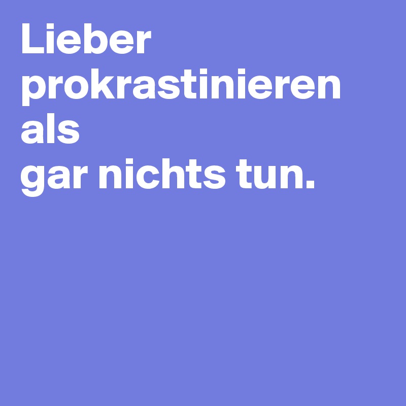 Lieber prokrastinieren als 
gar nichts tun.



