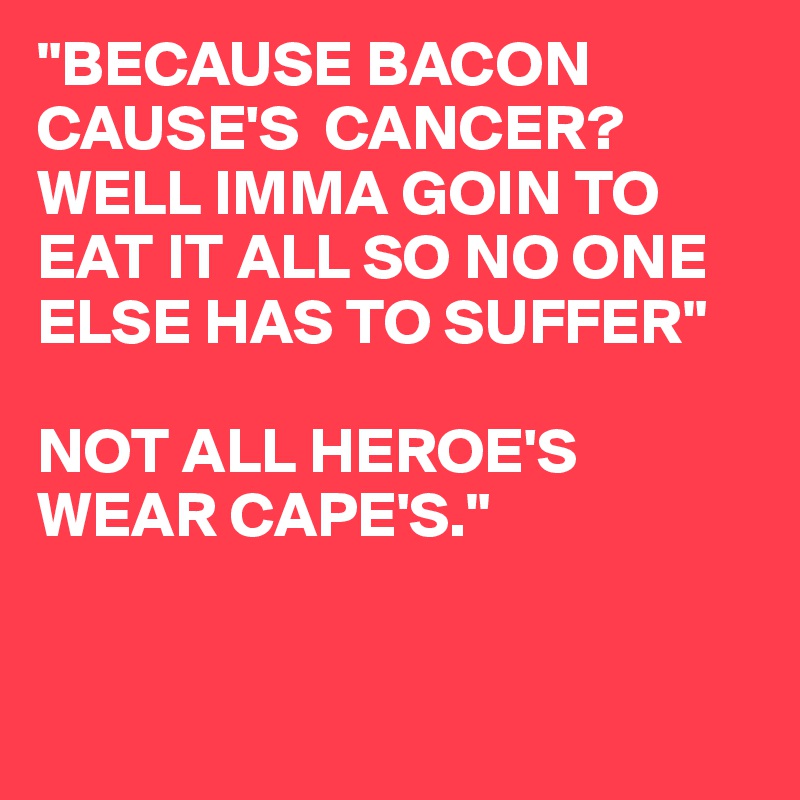 "BECAUSE BACON CAUSE'S  CANCER?
WELL IMMA GOIN TO EAT IT ALL SO NO ONE ELSE HAS TO SUFFER"

NOT ALL HEROE'S WEAR CAPE'S."


