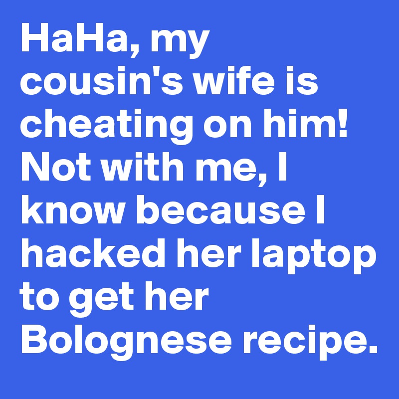 HaHa, my cousin's wife is cheating on him! Not with me, I know because I hacked her laptop to get her Bolognese recipe.