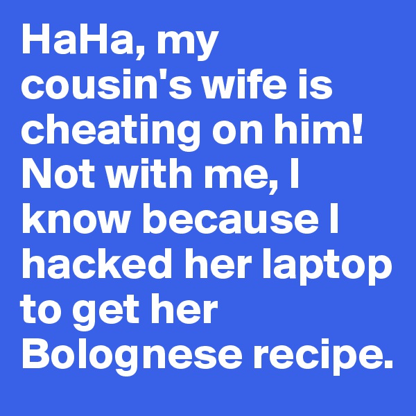 HaHa, my cousin's wife is cheating on him! Not with me, I know because I hacked her laptop to get her Bolognese recipe.