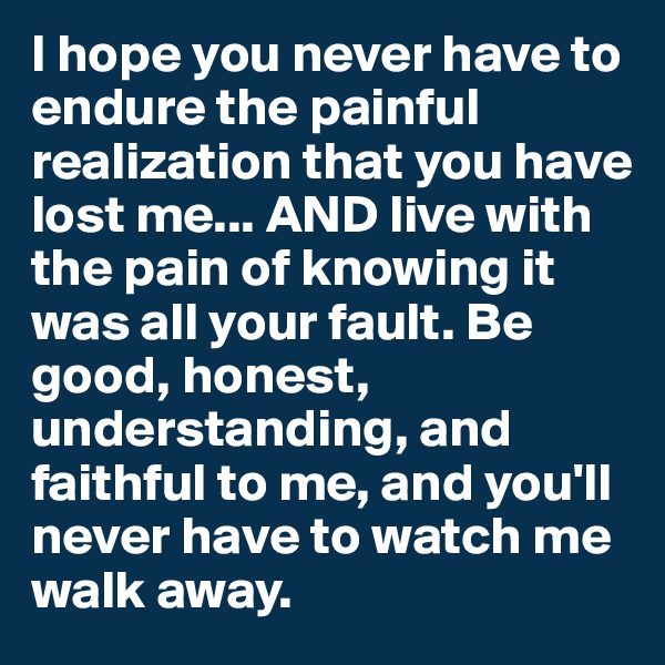 I hope you never have to endure the painful realization that you have lost me... AND live with the pain of knowing it was all your fault. Be good, honest, understanding, and faithful to me, and you'll never have to watch me walk away. 