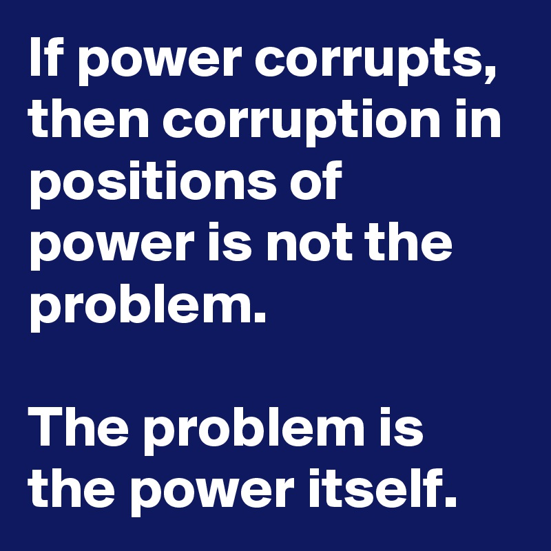 If power corrupts, then corruption in positions of power is not the problem.

The problem is the power itself.