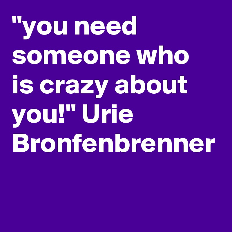 "you need someone who is crazy about you!" Urie Bronfenbrenner