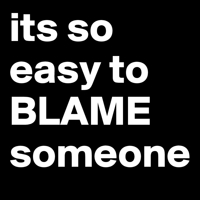 its so easy to BLAME someone