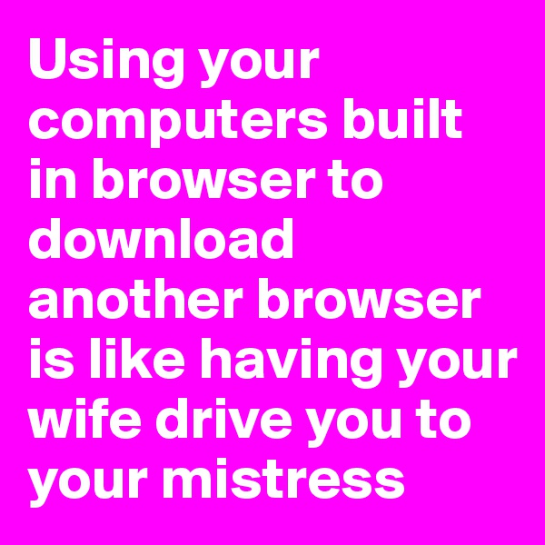 Using your computers built in browser to download another browser is like having your wife drive you to your mistress