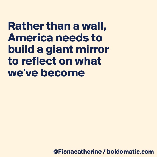 
Rather than a wall,
America needs to
build a giant mirror
to reflect on what
we've become





