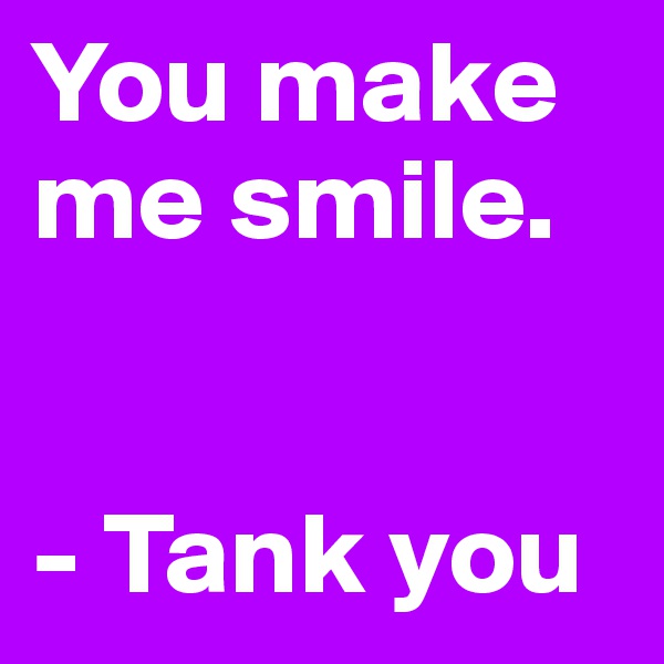 You make me smile.


- Tank you