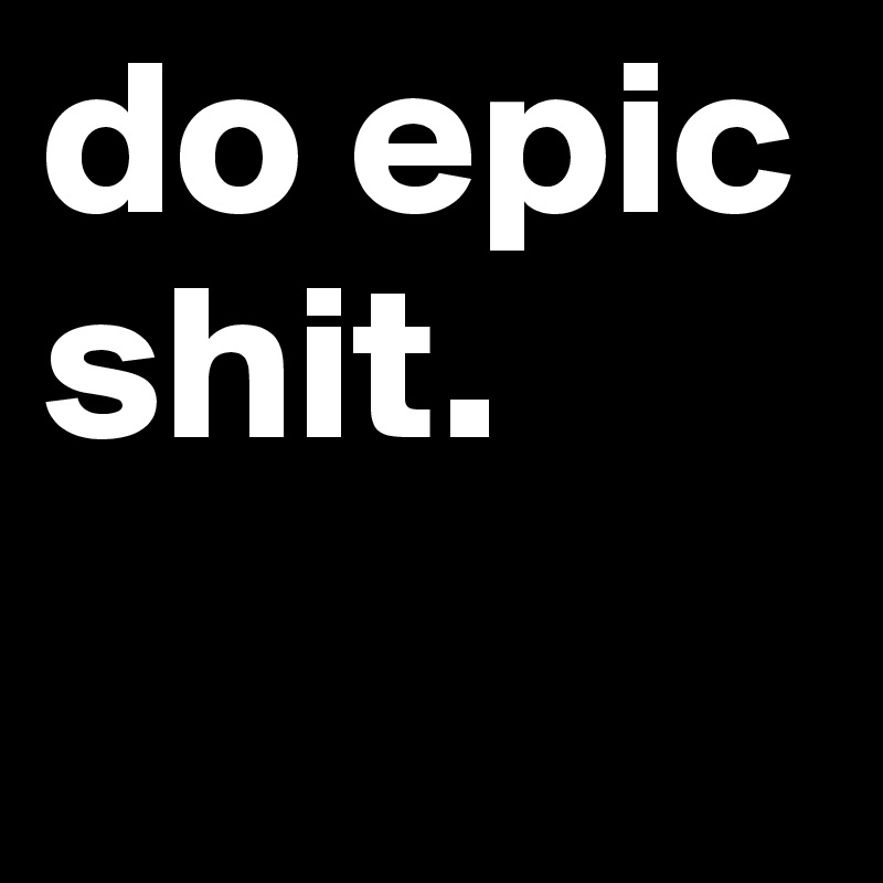 do epic shit. 