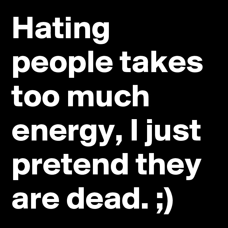 Hating people takes too much energy, I just pretend they are dead. ;)
