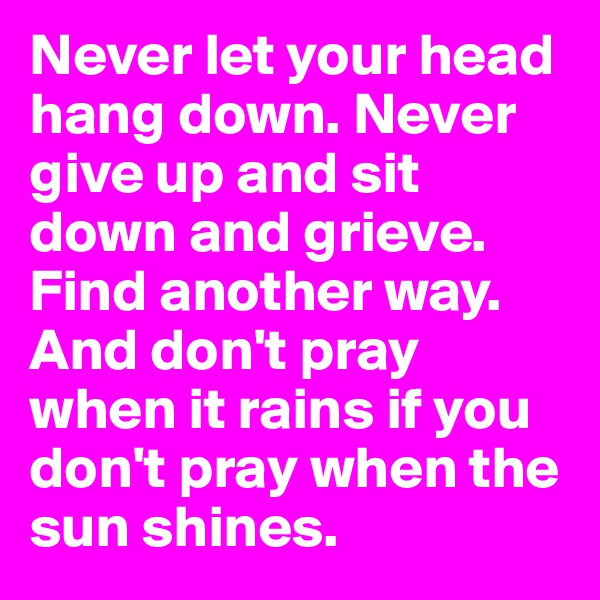 Never let your head hang down. Never give up and sit down and grieve. Find another way. And don't pray when it rains if you don't pray when the sun shines.