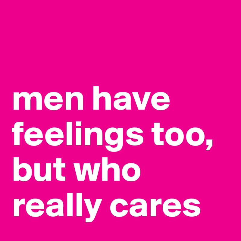 

men have feelings too, but who really cares