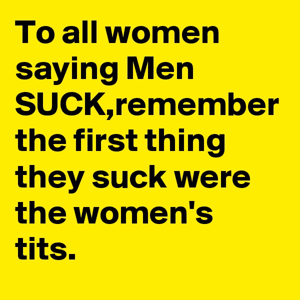 To all women saying Men SUCK,remember the first thing they suck were the women's tits.