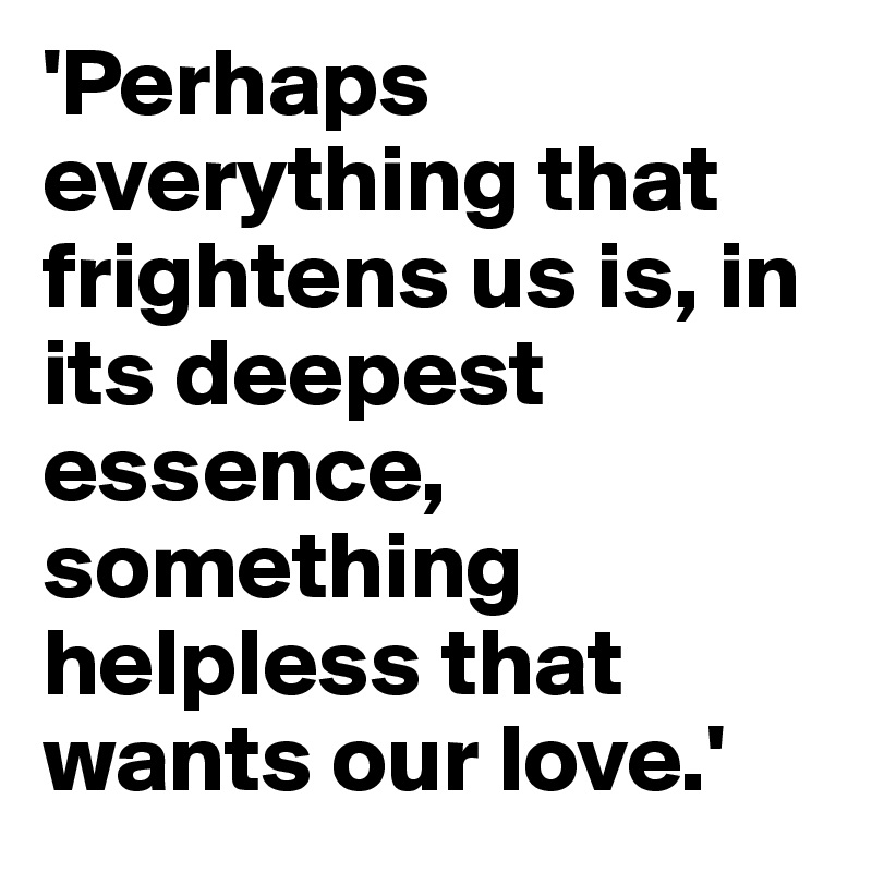 'Perhaps everything that frightens us is, in its deepest essence, something helpless that wants our love.'