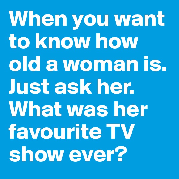 When you want to know how old a woman is. Just ask her. What was her favourite TV show ever?