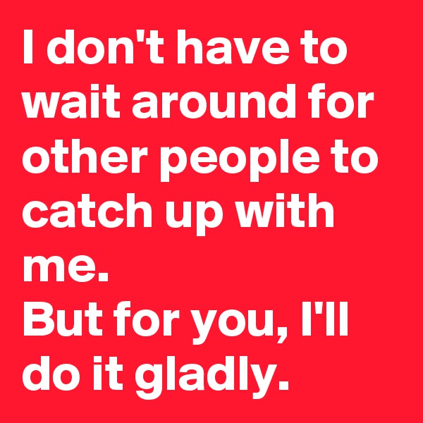 I don't have to wait around for other people to catch up with me.                     But for you, I'll do it gladly.  