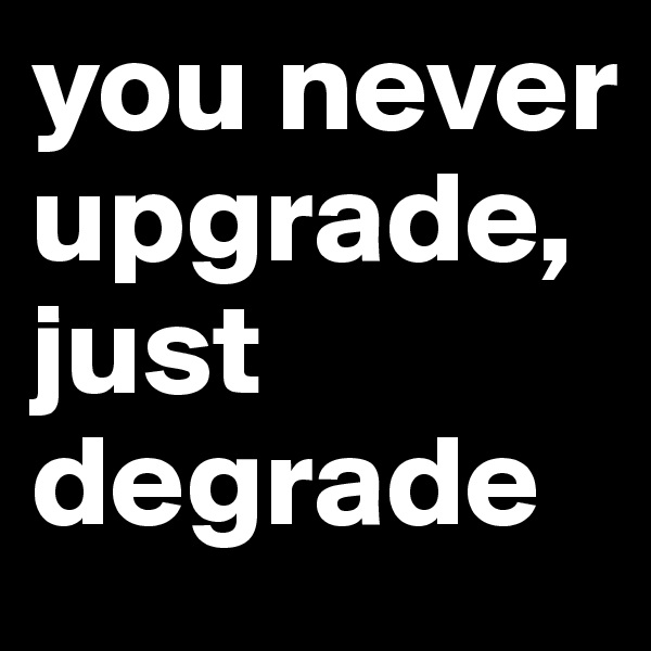 you never upgrade, just degrade 