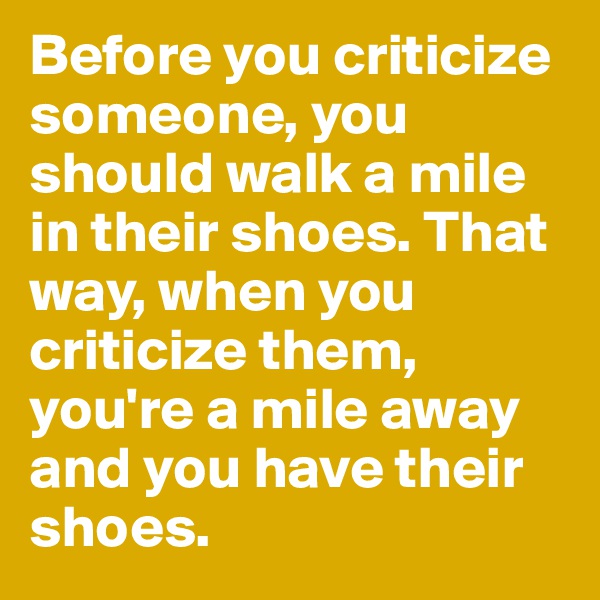 Before you criticize someone, you should walk a mile in their shoes. That way, when you criticize them, you're a mile away and you have their shoes.