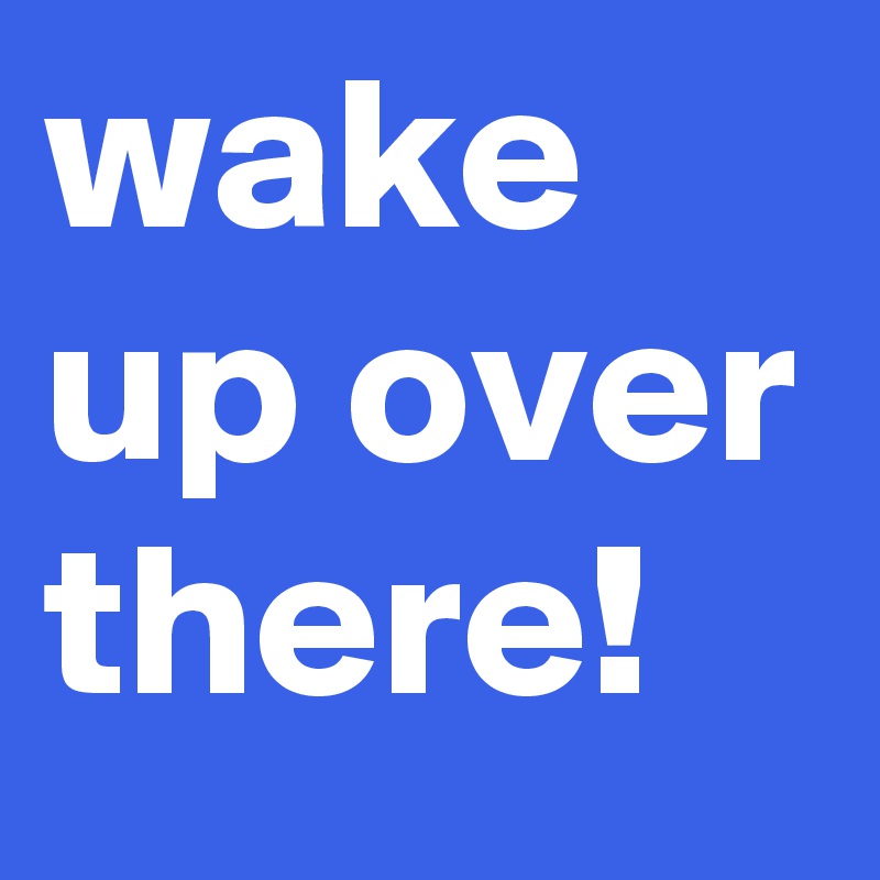 wake up over there!