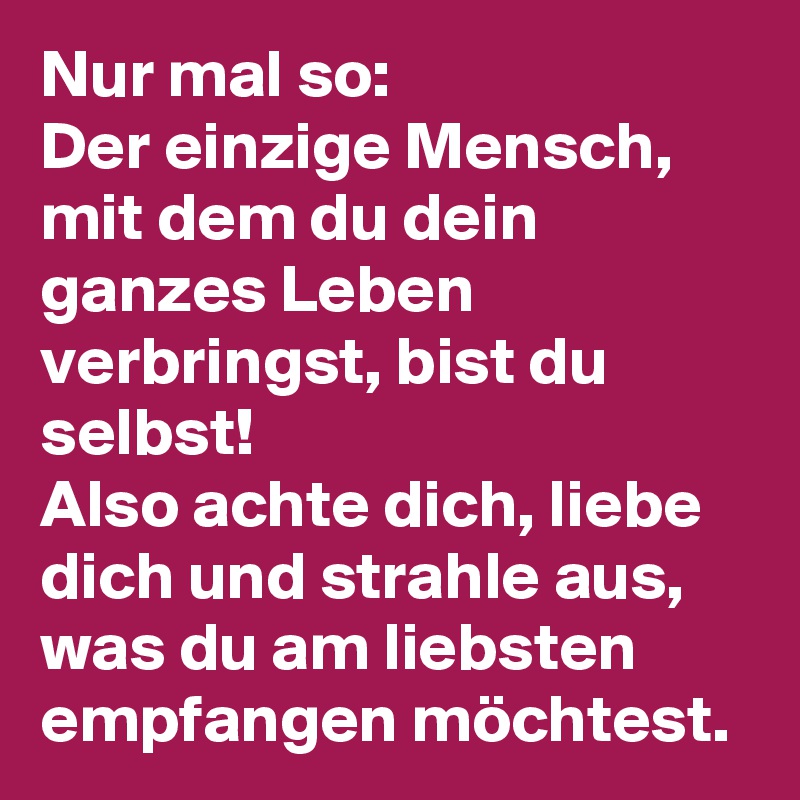 Nur mal so:
Der einzige Mensch, mit dem du dein ganzes Leben verbringst, bist du selbst! 
Also achte dich, liebe dich und strahle aus, was du am liebsten empfangen möchtest. 