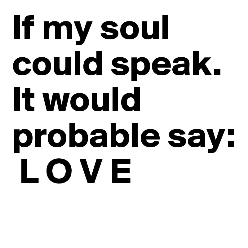 If my soul 
could speak. 
It would 
probable say: 
 L O V E 
 