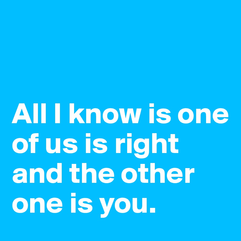 


All I know is one of us is right and the other one is you.