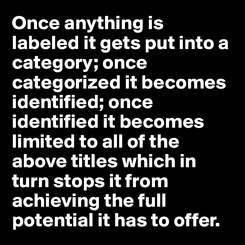 Once anything is labeled it gets put into a category; once categorized it becomes identified; once identified it becomes limited to all of the above titles which in turn stops it from achieving the full potential it has to offer. 