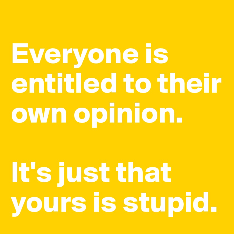 
Everyone is entitled to their own opinion.

It's just that yours is stupid.