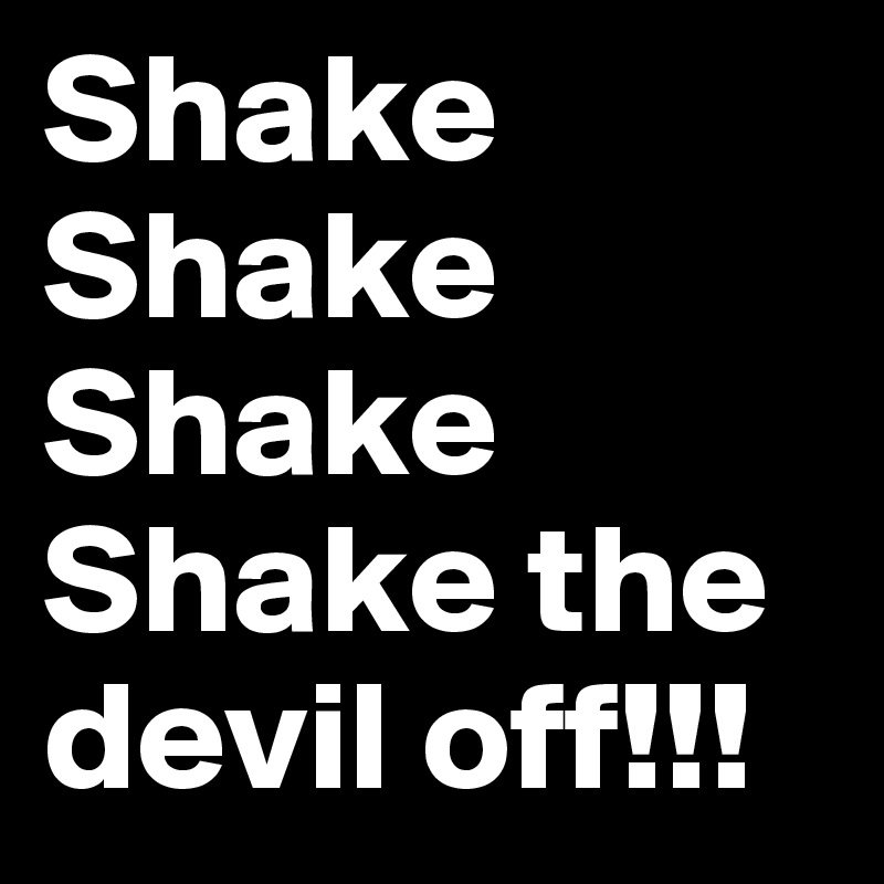 Shake
Shake
Shake
Shake the devil off!!!