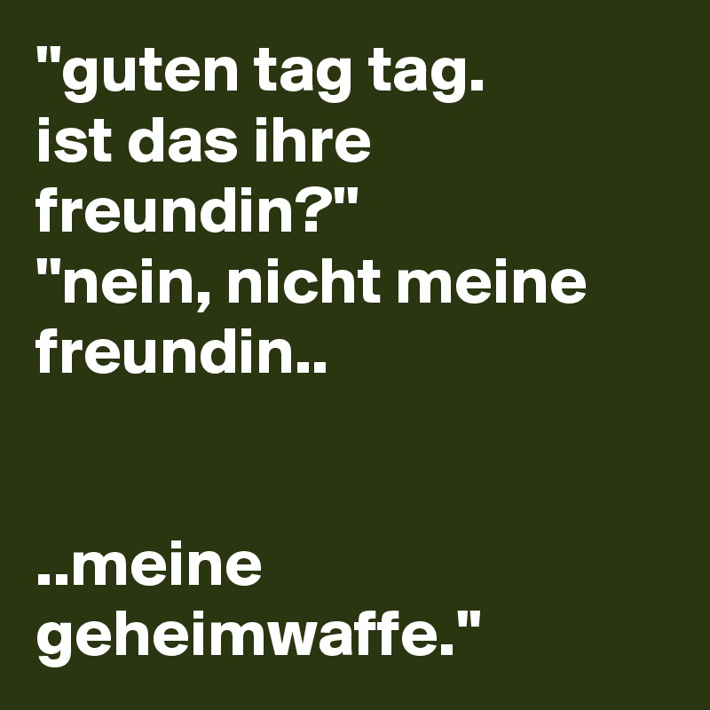 ''guten tag tag. 
ist das ihre freundin?''
''nein, nicht meine freundin..


..meine geheimwaffe.''