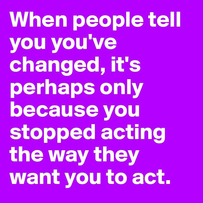 When people tell you you've changed, it's perhaps only because you stopped acting the way they want you to act.