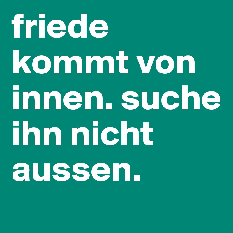 friede kommt von innen. suche ihn nicht aussen.