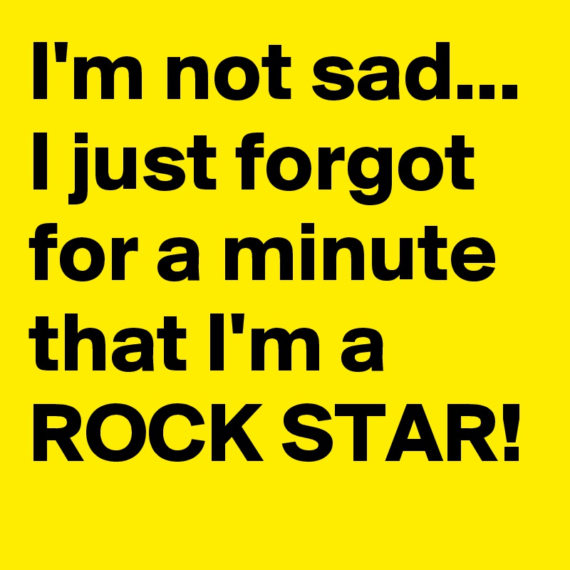 I'm not sad... I just forgot for a minute that I'm a ROCK STAR!