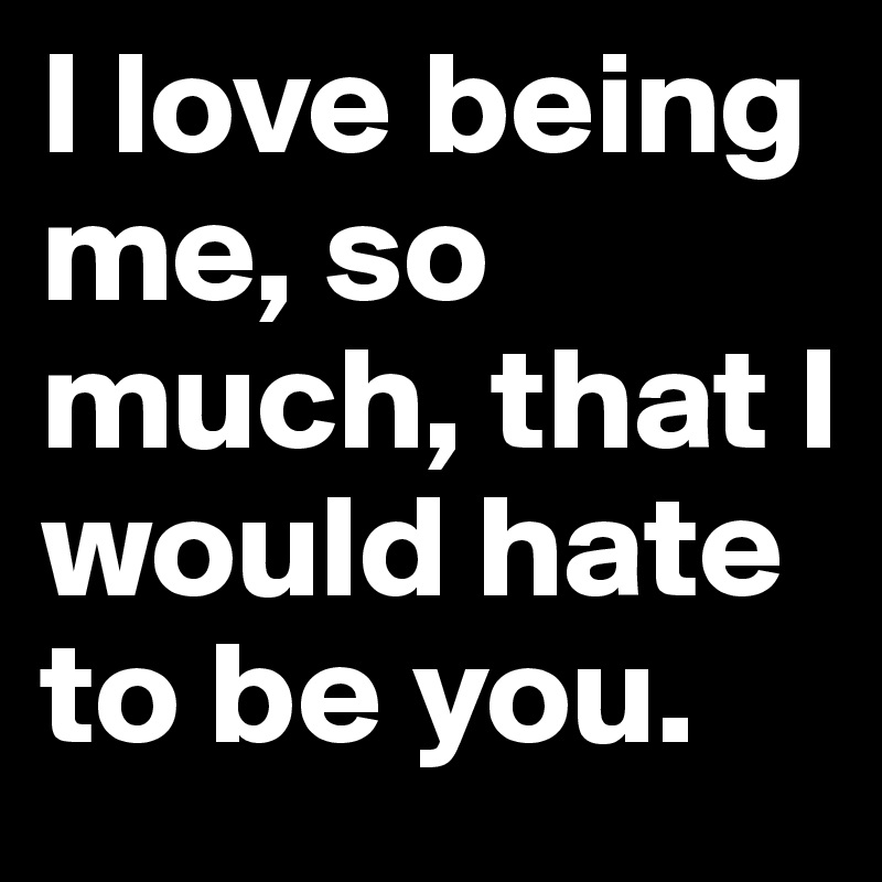 I love being me, so much, that I would hate to be you.